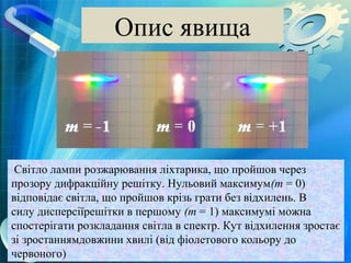 Опис явища




 Світло лампи розжарювання ліхтарика, що пройшов через
прозору дифракційну решітку. Нульовий максимум(m = 0)
відповідає світла, що пройшов крізь грати без відхилень. В
силу дисперсіїрешітки в першому (m = 1) максимумі можна
спостерігати розкладання світла в спектр. Кут відхилення зростає
зі зростаннямдовжини хвилі (від фіолетового кольору до
червоного)
 