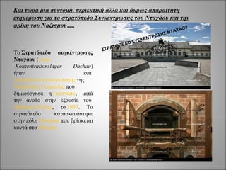 Και τώρα μια σύντομη, περιεκτική αλλά και άκρως απαραίτητη
ενημέρωση για το στρατόπεδο Συγκέντρωσης του Νταχάου και την
φρίκη του Ναζισμού….                                       ΟΥ
                                                                       ΑΧΑ
                                                                Σ ΝΤ
                                                          Ρ ΩΣΗ
                                                       ΕΝΤ
                                                 ΥΓΚ
                                            ΔΟ Σ
                                         ΟΠΕ
                                  ΣΤ ΡΑΤ
Το Στρατόπεδο συγκέντρωσης
Νταχάου (γερμ.
 Konzentrationslager    Dachau)
ήταν                        ένα
στρατόπεδο συγκέντρωσης της
Ναζιστικής Γερμανίας που
δημιούργησε η Γκεστάπο, μετά
την άνοδο στην εξουσία του
Αδόλφου Χίτλερ, το 1933. Το
στρατόπεδο       κατασκευάστηκε
στην πόλη Νταχάου που βρίσκεται
κοντά στο Μόναχο
 