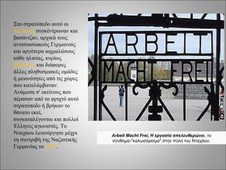 Στο στρατόπεδο αυτό οι
Ναζιστές συγκέντρωναν και
βασάνιζαν, αρχικά τους
αντιστασιακούς Γερμανούς
και αργότερα αιχμαλώτους
κάθε ηλικίας, κυρίως
Εβραίους και διάφορες
άλλες πληθυσμιακές ομάδες
ή μειονότητες από τις χώρες
που κατελάμβαναν.
Ανάμεσα σ' εκείνους που
πέρασαν από το φριχτό αυτό
στρατόπεδο ή βρήκαν το
θάνατο εκεί,
συγκαταλέγονται και πολλοί
Έλληνες αγωνιστές. Το
Νταχάου λειτούργησε μέχρι     Arbeit Macht Frei, Η εργασία απελευθερώνει, το
τη συντριβή της Ναζιστικής    σύνθημα-"καλωσόρισμα" στην πύλη του Νταχάου.
Γερμανίας το 1945.
 
