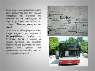 Ήταν ίσως η κουραστικότερη ημέρα
αφού ξεκινώντας από την Γαλλία,
διασχίσαμε την Γερμανία και
Αυστρία για να καταλήξουμε τη
νύχτα στην Βερόνα της Ιταλίας για
….ύπνο. Τέσσερις χώρες σε μια
μέρα !
 Στο, κατά τα άλλα γραφικότατο και
ήσυχο Νταχάου, μας περίμενε ό
Ελληνορθόδοξος       ιερέας     π.
Αντώνιος Βήχος, ο οποίος με
μεγάλη προθυμία και απλότητα
δέχθηκε να μας ξεναγήσει σε όλους
σχεδόν     τους     χώρους     του
φρικτότατου στρατοπέδου και να
μας ενημερώσει σχετικά.
 