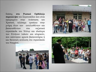 Επίσης στο Ρωσικό Ορθόδοξο
παρεκκλήσι του Στρατοπέδου που είναι
αφιερωμένο στην Ανάσταση του
Χριστού, τελέσαμε τρισάγιο στην
μνήμη όλων των εκτελεσθέντων και
βασανισθέντων      στα      ναζιστικά
στρατόπεδα του Χίτλερ και ιδιαίτερα
των Ελλήνων λαϊκών και κληρικών,
που υπέστησαν φρικτά βασανιστήρια ή
και θανατική εκτέλεση στο στρατόπεδο
του Νταχάου.
 
