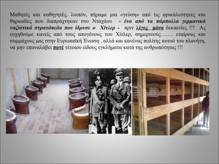 Μαθητές και καθηγητές, λοιπόν, πήραμε μια «γεύση» από τις φρικαλεότητες και
θηριωδίες που διαπράχτηκαν στο Νταχάου - ένα από τα πάμπολλα γερμανικά
ναζιστικά στρατόπεδα που ίδρυσε ο Χίτλερ - πριν λίγες μόνο δεκαετίες !!! Ας
ευχηθούμε κανείς από τους απογόνους του Χίτλερ, σημερινούς……. εταίρους και
συμμάχους μας στην Ευρωπαϊκή Ένωση , αλλά και κανένας πολίτης αυτού του πλανήτη,
να μην επαναλάβει ποτέ τέτοιου είδους εγκλήματα κατά της ανθρωπότητας !!!
 