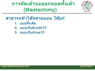 การตัด เต้า นมออกหมดทั้ง เต้า
             (Mastectomy)
   สามารถทำา ได้ห ลายแบบ ได้แ ก่
           1. แบบดั้ง เดิม
           2. แบบเก็บ ผิว หนัง ไว้
           3. แบบเก็บ หัว นมไว้




www.thaibreastcancer.com                 by Dr.Hasun
 