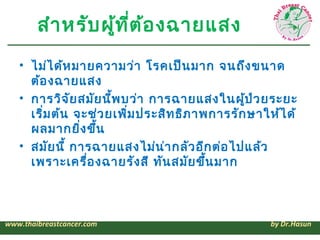 สำา หรับ ผู้ท ี่ต ้อ งฉายแสง
   • ไม่ไ ด้ห มายความว่า โรคเป็น มาก จนถึง ขนาด
     ต้อ งฉายแสง
   • การวิจ ัย สมัย นีพ บว่า การฉายแสงในผู้ป ่ว ยระยะ
                      ้
     เริ่ม ต้น จะช่ว ยเพิม ประสิท ธิภ าพการรัก ษาให้ไ ด้
                         ่
     ผลมากยิง ขึ้น
                ่
   • สมัย นี้ การฉายแสงไม่น า กลัว อีก ต่อ ไปแล้ว
                               ่
     เพราะเครื่อ งฉายรัง สี ทัน สมัย ขึ้น มาก



www.thaibreastcancer.com                           by Dr.Hasun
 