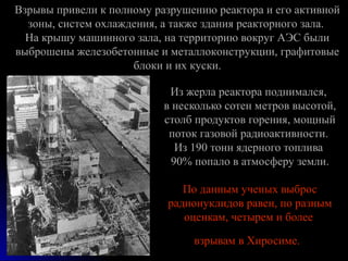 Взрывы привели к полному разрушению реактора и его активной
  зоны, систем охлаждения, а также здания реакторного зала.
  ...