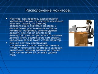 Расположение монитора.
   Монитор, как правило, располагается
    чрезмерно близко. Существует несколько
    научных теорий, по разному
    определяющих значимые факторы и
    оптимальные расстояния от глаза до
    монитора. Например, рекомендуется
    держать монитор на расстоянии
    вытянутой руки Но при этом что человек
    должен иметь возможность сам решать,
    насколько далеко будет стоять монитор.
   Именно поэтому конструкция
    современных столов позволяет менять
    глубину положения монитора в широком
    диапазоне. Верхняя граница на уровне
    глаз или не ниже 15 см ниже уровня
    глаз.
 