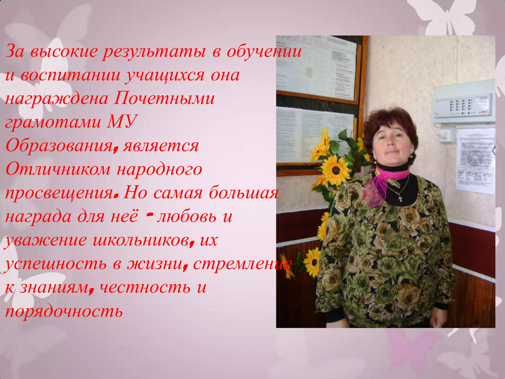 За высокие результаты в обучении
и воспитании учащихся она
награждена Почетными
грамотами МУ
Образования, является
Отличником народного
просвещения. Но самая большая
награда для неѐ - любовь и
уважение школьников, их
успешность в жизни, стремление
к знаниям, честность и
порядочность
 
