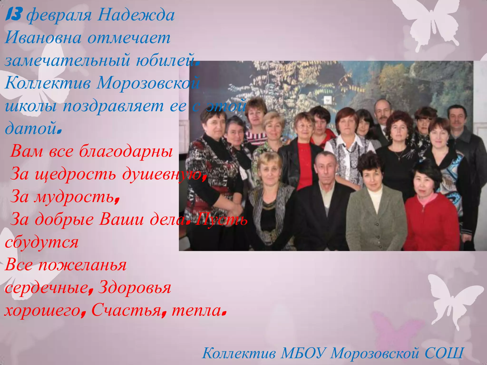13 февраля Надежда
Ивановна отмечает
замечательный юбилей.
Коллектив Морозовской
школы поздравляет ее с этой
датой.
 Вам все благодарны
 За щедрость душевную,
 За мудрость,
 За добрые Ваши дела. Пусть
сбудутся
Все пожеланья
сердечные, Здоровья
хорошего, Счастья, тепла.

                     Коллектив МБОУ Морозовской СОШ
 