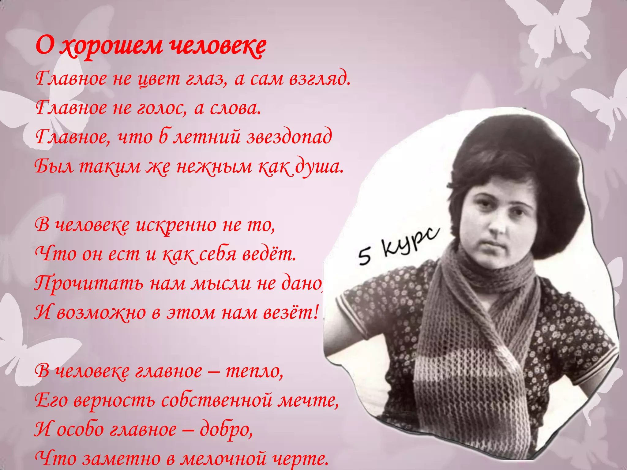 О хорошем человеке
Главное не цвет глаз, а сам взгляд.
Главное не голос, а слова.
Главное, что б летний звездопад
Был таким же нежным как душа.

В человеке искренно не то,
Что он ест и как себя ведѐт.
Прочитать нам мысли не дано,
И возможно в этом нам везѐт!

В человеке главное – тепло,
Его верность собственной мечте,
И особо главное – добро,
Что заметно в мелочной черте.
 