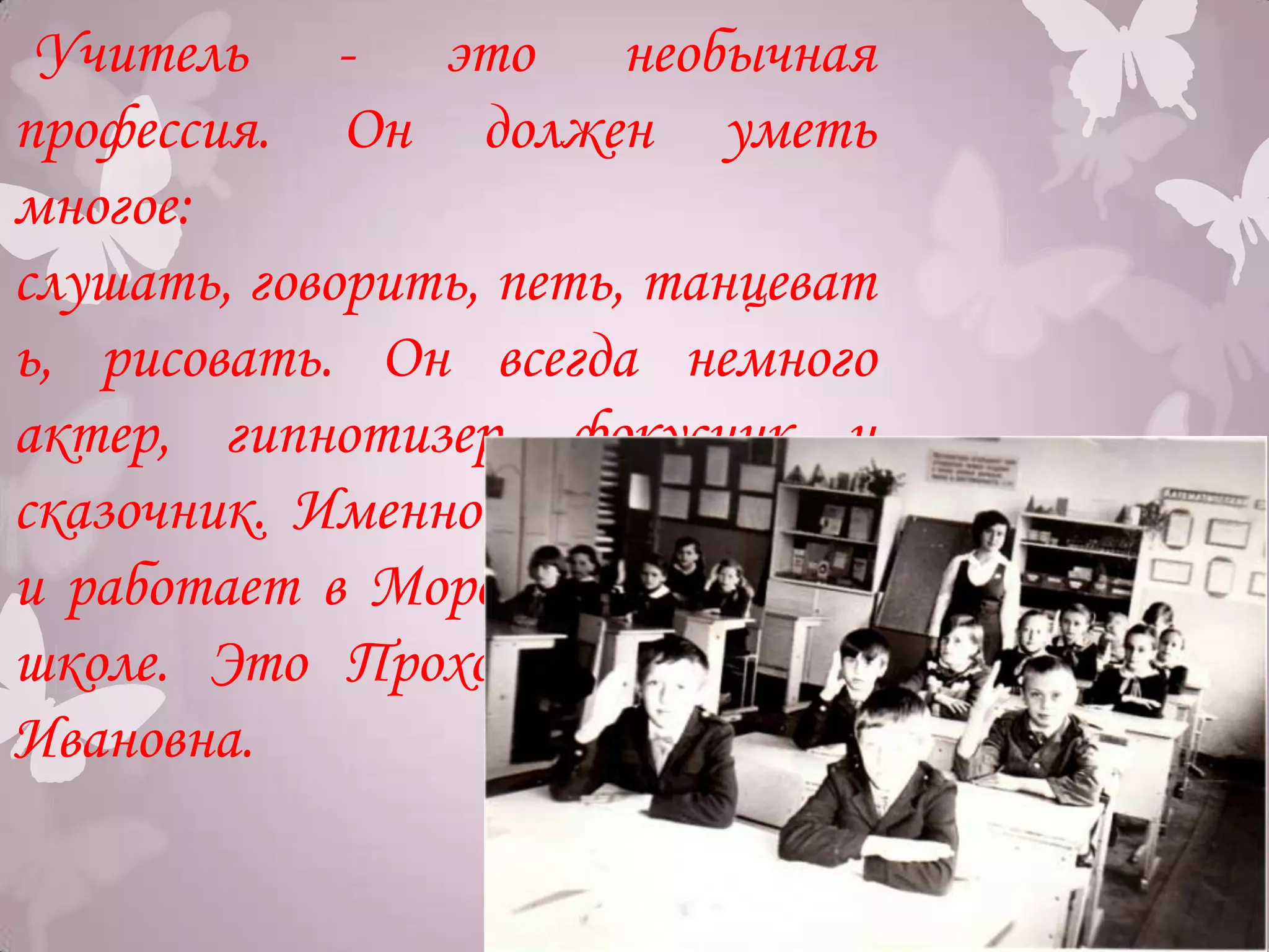 Учитель - это необычная
профессия. Он должен уметь
многое:
слушать, говорить, петь, танцеват
ь, рисовать. Он всегда немного
актер, гипнотизер, фокусник и
сказочник. Именно такой учитель
и работает в Морозовской средней
школе. Это Прохоренко Надежда
Ивановна.
 