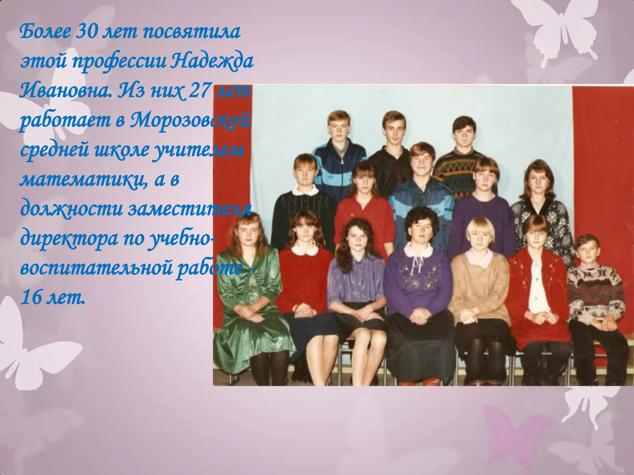 Более 30 лет посвятила
этой профессии Надежда
Ивановна. Из них 27 лет
работает в Морозовской
средней школе учителем
математики, а в
должности заместителя
директора по учебно-
воспитательной работе -
16 лет.
 