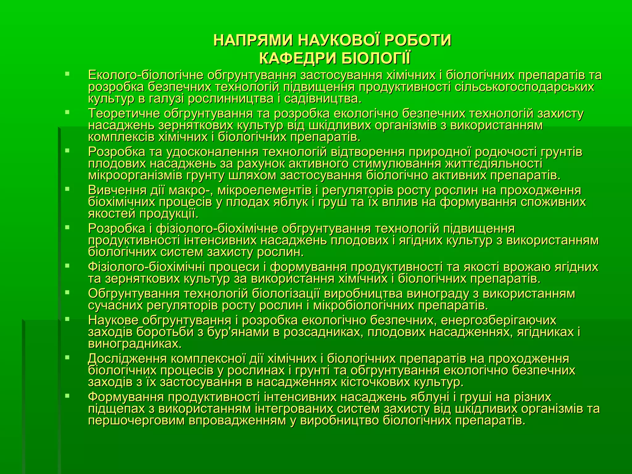 НАПРЯМИ НАУКОВОЇ РОБОТИ
                           КАФЕДРИ БІОЛОГІЇ
   Еколого-біологічне обгрунтування застосування хімічних і біологічних препаратів та
    розробка безпечних технологій підвищення продуктивності сільськогосподарських
    культур в галузі рослинництва і садівництва.
   Теоретичне обгрунтування та розробка екологічно безпечних технологій захисту
    насаджень зерняткових культур від шкідливих організмів з використанням
    комплексів хімічних і біологічних препаратів.
   Розробка та удосконалення технологій відтворення природної родючості грунтів
    плодових насаджень за рахунок активного стимулювання життєдіяльності
    мікроорганізмів грунту шляхом застосування біологічно активних препаратів.
   Вивчення дії макро-, мікроелементів і регуляторів росту рослин на проходження
    біохімічних процесів у плодах яблук і груш та їх вплив на формування споживних
    якостей продукції.
   Розробка і фізіолого-біохімічне обгрунтування технологій підвищення
    продуктивності інтенсивних насаджень плодових і ягідних культур з використанням
    біологічних систем захисту рослин.
   Фізіолого-біохімічні процеси і формування продуктивності та якості врожаю ягідних
    та зерняткових культур за використання хімічних і біологічних препаратів.
   Обгрунтування технологій біологізації виробництва винограду з використанням
    сучасних регуляторів росту рослин і мікробіологічних препаратів.
   Наукове обгрунтування і розробка екологічно безпечних, енергозберігаючих
    заходів боротьби з бур'янами в розсадниках, плодових насадженнях, ягідниках і
    виноградниках.
   Дослідження комплексної дії хімічних і біологічних препаратів на проходження
    біологічних процесів у рослинах і грунті та обгрунтування екологічно безпечних
    заходів з їх застосування в насадженнях кісточкових культур.
   Формування продуктивності інтенсивних насаджень яблуні і груші на різних
    підщепах з використанням інтегрованих систем захисту від шкідливих організмів та
    першочерговим впровадженням у виробництво біологічних препаратів.
 