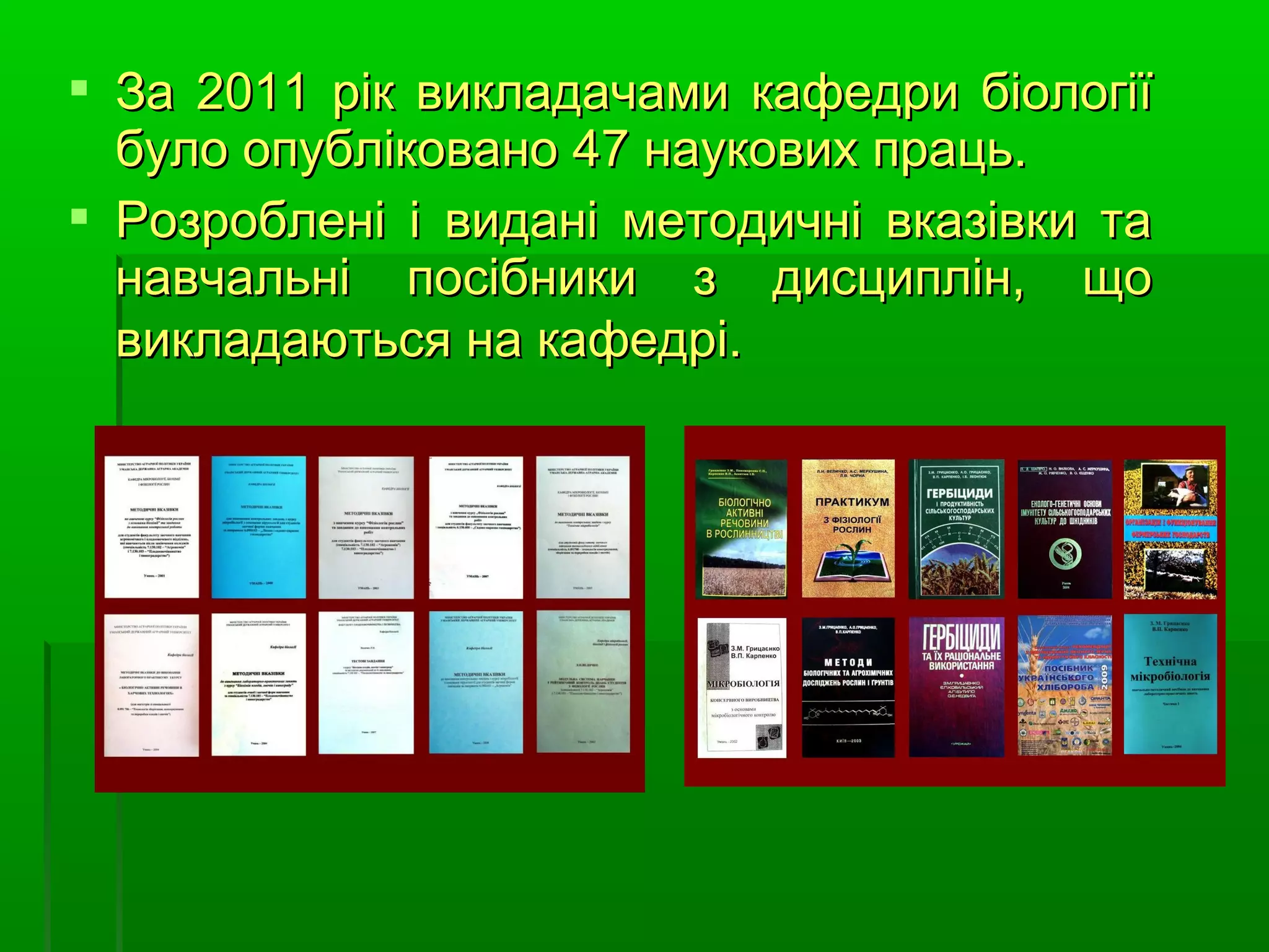  За 2011 рік викладачами кафедри біології
  було опубліковано 47 наукових праць.
 Розроблені і видані методичні вказівки та
  навчальні посібники з дисциплін, що
  викладаються на кафедрі.
 
