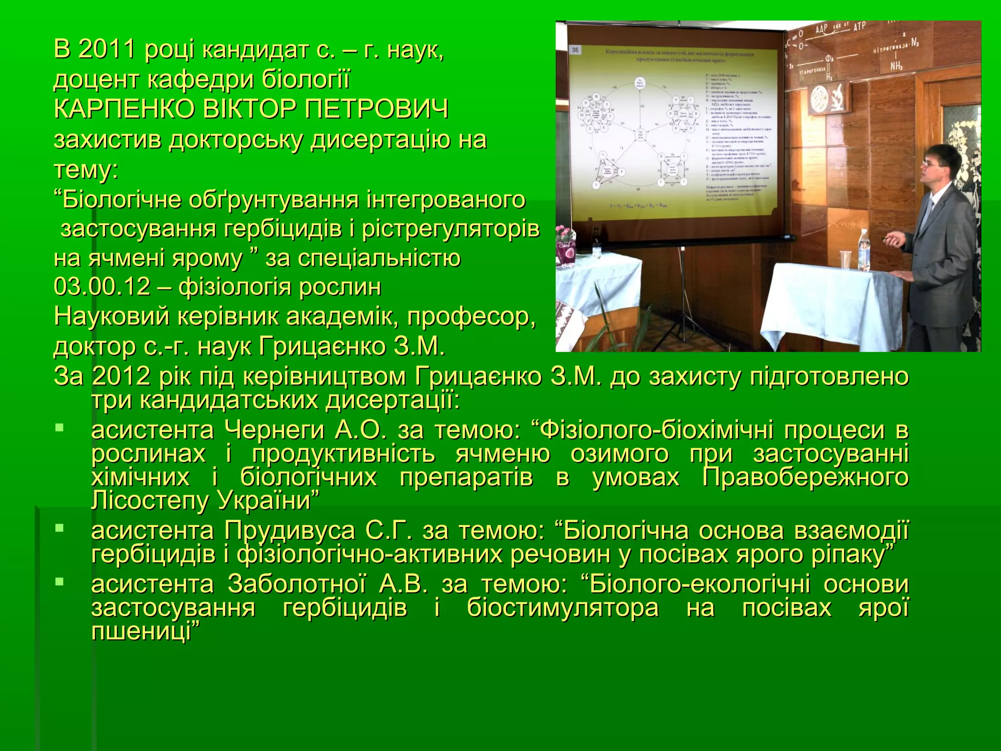 В 2011 році кандидат с. – г. наук,
доцент кафедри біології
КАРПЕНКО ВІКТОР ПЕТРОВИЧ
захистив докторську дисертацію на
тему:
“Біологічне обґрунтування інтегрованого
 застосування гербіцидів і рістрегуляторів
на ячмені ярому ” за спеціальністю
03.00.12 – фізіологія рослин
Науковий керівник академік, професор,
доктор с.-г. наук Грицаєнко З.М.
За 2012 рік під керівництвом Грицаєнко З.М. до захисту підготовлено
   три кандидатських дисертації:
 асистента Чернеги А.О. за темою: “Фізіолого-біохімічні процеси в
   рослинах і продуктивність ячменю озимого при застосуванні
   хімічних і біологічних препаратів в умовах Правобережного
   Лісостепу України”
 асистента Прудивуса С.Г. за темою: “Біологічна основа взаємодії
   гербіцидів і фізіологічно-активних речовин у посівах ярого ріпаку”
 асистента Заболотної А.В. за темою: “Біолого-екологічні основи
   застосування гербіцидів і біостимулятора на посівах ярої
   пшениці”
 