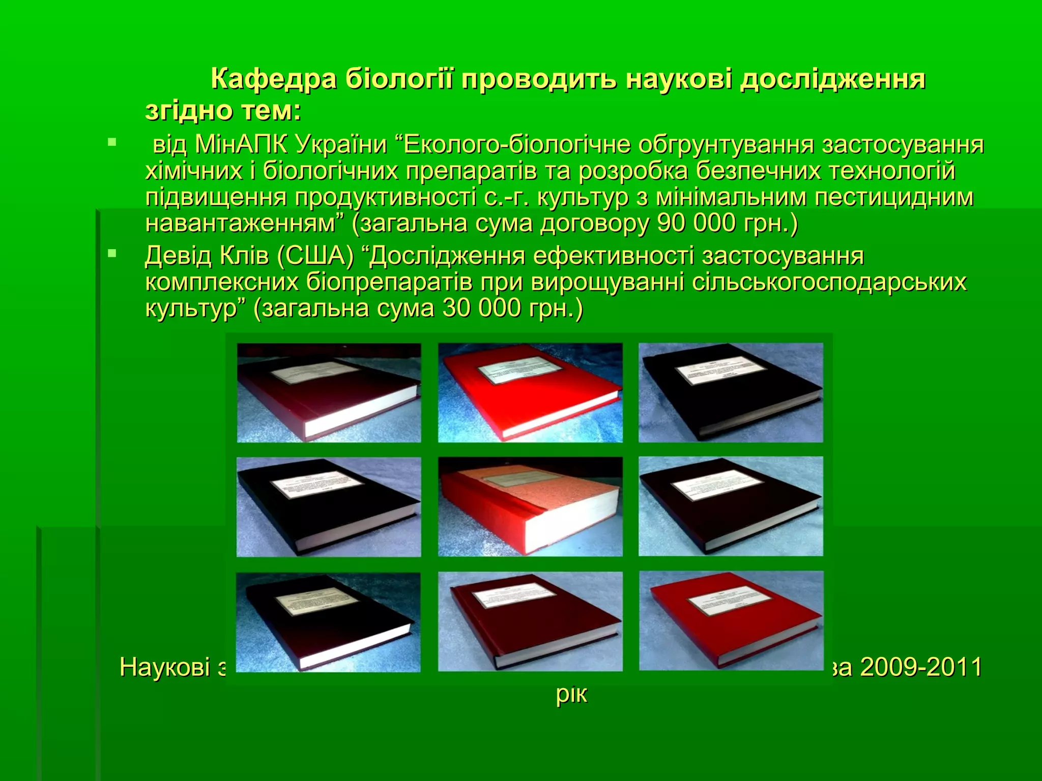 Кафедра біології проводить наукові дослідження
      згідно тем:
      від МінАПК України “Еколого-біологічне обгрунтування застосування
      хімічних і біологічних препаратів та розробка безпечних технологій
      підвищення продуктивності с.-г. культур з мінімальним пестицидним
      навантаженням” (загальна сума договору 90 000 грн.)
     Девід Клів (США) “Дослідження ефективності застосування
      комплексних біопрепаратів при вирощуванні сільськогосподарських
      культур” (загальна сума 30 000 грн.)




    Наукові звіти згідно наукових тем проблемної лабораторії за 2009-2011
                                        рік
 