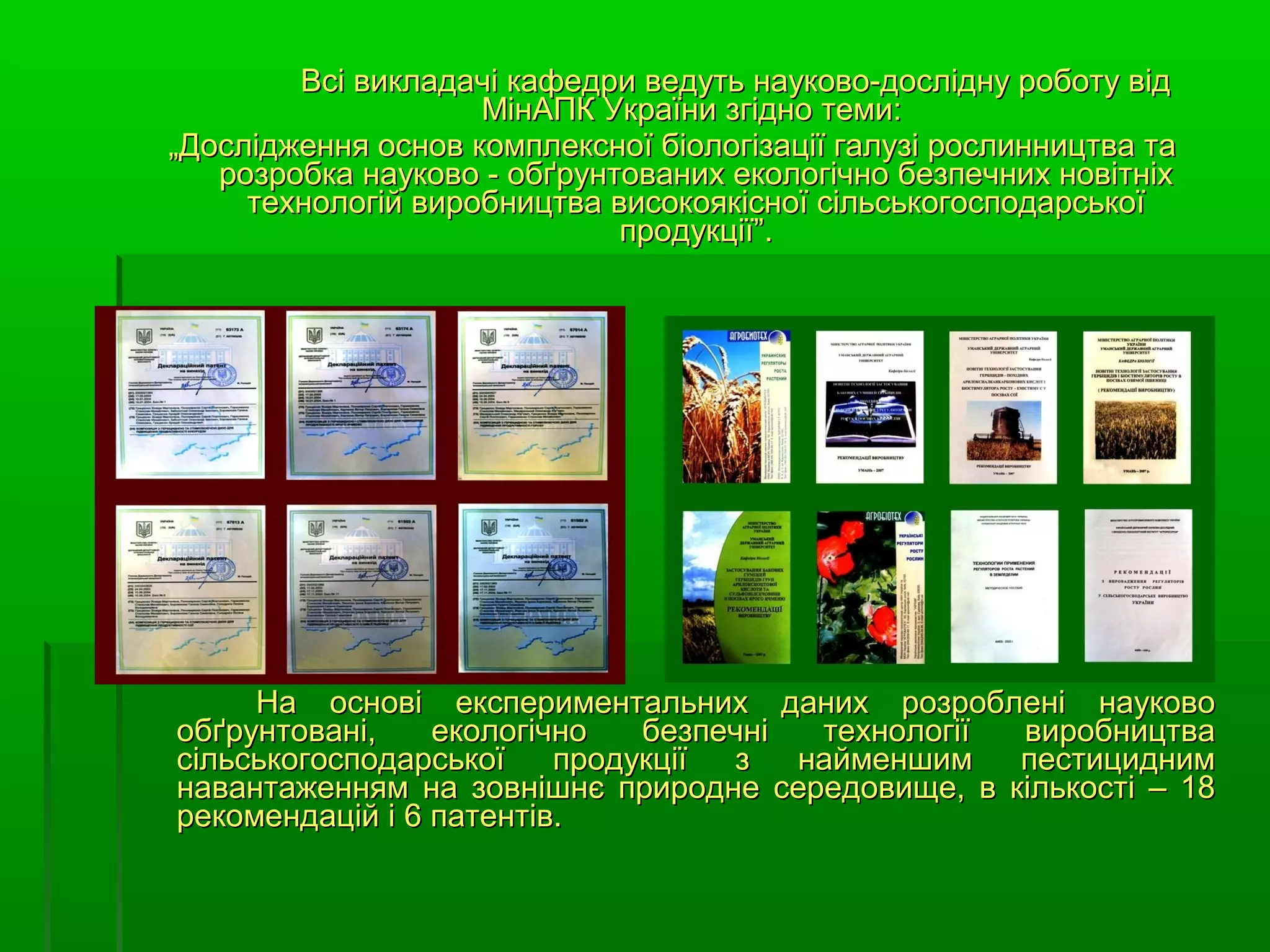 Всі викладачі кафедри ведуть науково-дослідну роботу від
                    МінАПК України згідно теми:
„Дослідження основ комплексної біологізації галузі рослинництва та
   розробка науково - обґрунтованих екологічно безпечних новітніх
     технологій виробництва високоякісної сільськогосподарської
                             продукції”.




     На основі експериментальних даних розроблені науково
обґрунтовані,    екологічно   безпечні  технології виробництва
сільськогосподарської    продукції з   найменшим   пестицидним
навантаженням на зовнішнє природне середовище, в кількості – 18
рекомендацій і 6 патентів.
 
