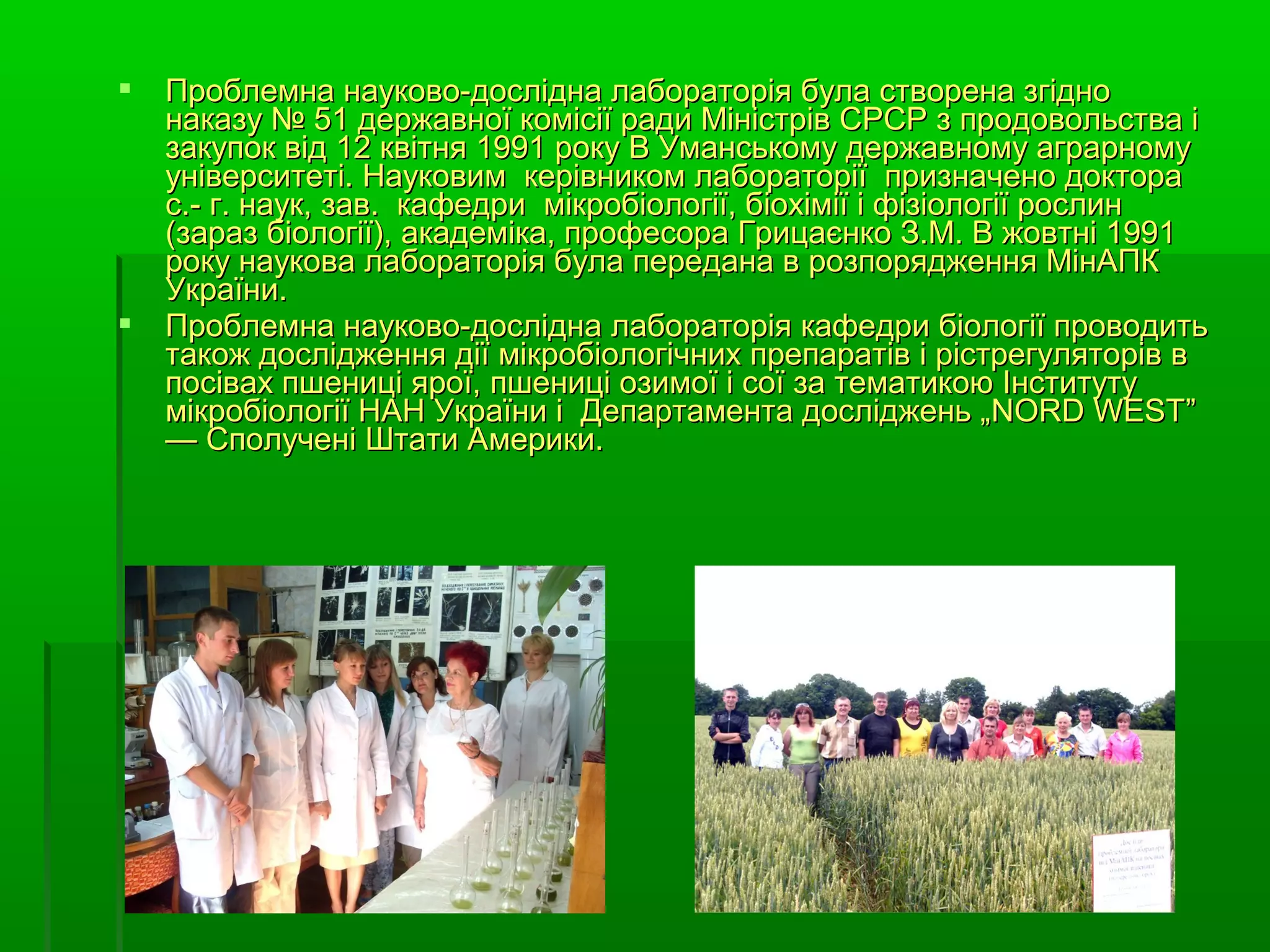    Проблемна науково-дослідна лабораторія була створена згідно
    наказу № 51 державної комісії ради Міністрів СРСР з продовольства і
    закупок від 12 квітня 1991 року В Уманському державному аграрному
    університеті. Науковим керівником лабораторії призначено доктора
    с.- г. наук, зав. кафедри мікробіології, біохімії і фізіології рослин
    (зараз біології), академіка, професора Грицаєнко З.М. В жовтні 1991
    року наукова лабораторія була передана в розпорядження МінАПК
    України.
   Проблемна науково-дослідна лабораторія кафедри біології проводить
    також дослідження дії мікробіологічних препаратів і рістрегуляторів в
    посівах пшениці ярої, пшениці озимої і сої за тематикою Інституту
    мікробіології НАН України і Департамента досліджень „NORD WEST”
    — Сполучені Штати Америки.
 