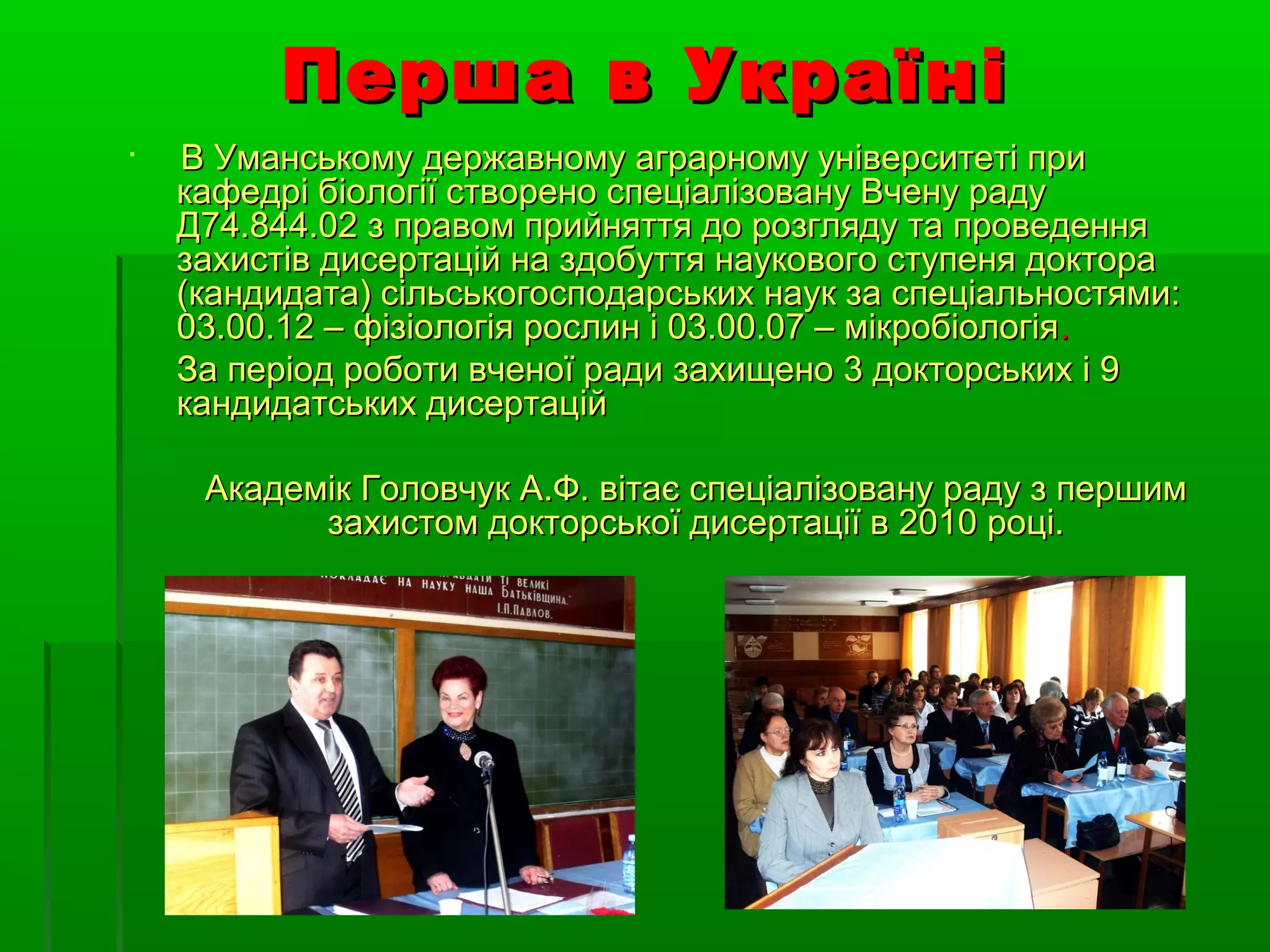 Перша в Україні

    В Уманському державному аграрному університеті при
    кафедрі біології створено спеціалізовану Вчену раду
    Д74.844.02 з правом прийняття до розгляду та проведення
    захистів дисертацій на здобуття наукового ступеня доктора
    (кандидата) сільськогосподарських наук за спеціальностями:
    03.00.12 – фізіологія рослин і 03.00.07 – мікробіологія.
    За період роботи вченої ради захищено 3 докторських і 9
    кандидатських дисертацій

     Академік Головчук А.Ф. вітає спеціалізовану раду з першим
           захистом докторської дисертації в 2010 році.
 