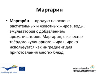 Маргарин
• Маргари́н — продукт на основе
  растительных и животных жиров, воды,
  эмульгаторов с добавлением
  ароматизаторов. Маргарин, в качестве
  твёрдого кулинарного жира широко
  используется как ингредиент для
  приготовления многих блюд.
 