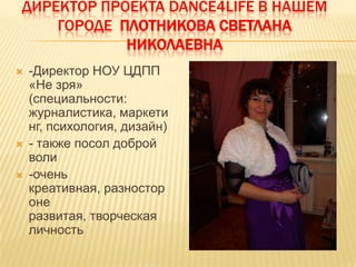ДИРЕКТОР ПРОЕКТА DANCE4LIFE В НАШЕМ
    ГОРОДЕ ПЛОТНИКОВА СВЕТЛАНА
            НИКОЛАЕВНА
   -Директор НОУ ЦДПП
    «Не зря»
    (специальности:
    журналистика, маркети
    нг, психология, дизайн)
   - также посол доброй
    воли
   -очень
    креативная, разностор
    оне
    развитая, творческая
    личность
 