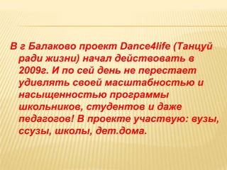 В г Балаково проект Dance4life (Танцуй
 ради жизни) начал действовать в
 2009г. И по сей день не перестает
 удивлять своей масштабностью и
 насыщенностью программы
 школьников, студентов и даже
 педагогов! В проекте участвую: вузы,
 ссузы, школы, дет.дома.
 