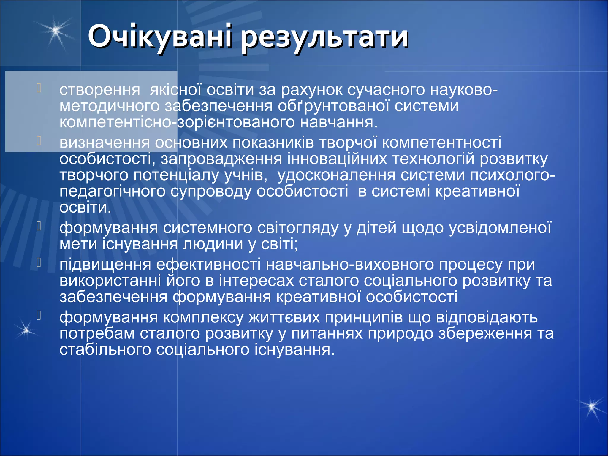 Очікувані результати
   створення якісної освіти за рахунок сучасного науково-
    методичного забезпечення обґрунтованої системи
    компетентісно-зорієнтованого навчання.
   визначення основних показників творчої компетентності
    особистості, запровадження інноваційних технологій розвитку
    творчого потенціалу учнів, удосконалення системи психолого-
    педагогічного супроводу особистості в системі креативної
    освіти.
   формування системного світогляду у дітей щодо усвідомленої
    мети існування людини у світі;
   підвищення ефективності навчально-виховного процесу при
    використанні його в інтересах сталого соціального розвитку та
    забезпечення формування креативної особистості
   формування комплексу життєвих принципів що відповідають
    потребам сталого розвитку у питаннях природо збереження та
    стабільного соціального існування.
 
