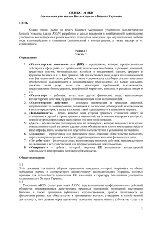КОДЕКС ЭТИКИ
              Ассоциации участников Коллекторского Бизнеса Украины

ЦЕЛЬ

       Кодекс этики (далее по тексту Кодекс) Ассоциации участников Коллекторского
Бизнеса Украины (далее АКБУ) разработан с целью внедрения в хозяйственной деятельности
участников коллекторского рынка высоких стандартов поведения при осуществлении любого
вида взаимодействия с клиентами (должниками) и контрагентами, а также надзор за их
соблюдением.

                                        Раздел I
                                        Часть I
Определение

   1. «Коллекторская компания» или (КК) – предприятие, которое профессионально
      действует в сфере работы с проблемной задолженностью банков, страховых компаний,
      кредитных союзов, муниципальных хозяйств и предприятий малого, среднего и
      крупного бизнеса, и т. п. Как правило, КК предоставляет свои услуги по комиссионной
      или факторинговой схеме работы, а также сопровождает судебную стадию взыскания
      просроченной задолженности и исполнительное производство. КК может оказывать
      смежные виды услуг, такие как мониторинг проблемной задолженности,
      предоставление бизнес-справок, телефонный маркетинг, упаковка и рассылка писем и
      т.д.
   2. «Коллектор» – работник, агент или другое физическое лицо, выполняющее
      коллекторские действия, будучи уполномоченным на их выполнение КК.
   3. «Коллекторские действия» – комплекс фактических и правовых действий,
      направленных на мотивирование должников к погашению дебиторской задолженности
      в пользу кредиторов, а также взыскание такой задолженности в приказном порядке.
   4. «Задолженность» – право, которое одна сторона правовых отношений имеет по
      отношению к другой стороне правовых отношений, на основании которого в интересах
      первой стороны приходятся выполнение той или иной операции.
   5. «Долг» – обязательство (договорное или не договорное), которое возникает вследствие
      невыполнения одной из сторон сделки своих обязательств и влечет возмещение вреда в
      виде штрафа, пени, комиссии или неустойки в соответствии с условиями соглашения.
   6. «Должник» – юридическое или физическое лицо, имеющее обязательство выполнить
      определенную операцию в интересах другого юридического или физического лица.
   7. «Потребитель» – физическое лицо, выполняющее правовые действия, непосредственно
      не связанные с ее хозяйственной или профессиональной деятельностью.
   8. «Контрагент» – субъект, который поручает КК выполнения коллекторской
      деятельности или продавец долгового обязательства.

Общие положения

§1
Этот документ составляет сборник принципов поведения, которые опираются на общие
моральные нормы и соответствуют действующему законодательству Украины, которые
приняты для дальнейшего применения КК, входящих в структуру Ассоциации участников
коллекторского бизнеса Украины.
§2
1. Участники АКБУ (далее участники АКБУ) при выполнении профессиональных действий
обязуются придерживаться действующих правовых положений, положений настоящего
Кодекса, а также принципов публичного сосуществования, трактуя деятельность на
финансовом рынке, как обязательство к применению высоких стандартов в хозяйственной
деятельности, что должно через адекватное поведение вышеназванных субъектов, создать в


                                                                                       1
 