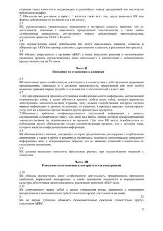 сознании своих клиентов и подтверждать в дальнейшем имидж предприятий как институтов
публичного доверия.
2. Обязательство, указанное в пункте 1, касается также всех лиц, представляющих КК или
фирмы, действующие от их имени или в их пользу.
§3
КК, руководствуясь уважительным отношением к интересам клиента, заявляют, что их
деятельность, связанная с взысканием просроченной задолженности, а также любая
хозяйственная деятельность, соответствует нормам действующего законодательства,
внутренним правилам АКБУ и Кодекса.
§4
При осуществлении своей деятельности КК могут использовать название, символы и
аббревиатуру АКБУ (на пример, в письмах, адресованных клиентам, в рекламных материалах).
§5
КК обязаны сотрудничать с органами АКБУ, а также выполнять решения и постановления
указанных органов, осуществляющих свою деятельность в соответствии с полномочиями,
предоставленными им Уставом.

                                       Часть II
                       Поведение по отношению к клиентам

§6
КК выполняют свою хозяйственную деятельность в соответствии с действующими правовыми
предписаниями, тщательно и с должною прилежностью, предоставляя при этом особое
внимание правовой охране потребителя на каждом этапе отношений с клиентами.
§7
1. КК придерживаются принципа сохранения конфиденциальности информации, составляющей
коммерческую тайну, а также обязуются хранить любую иную тайну, которая охраняется
действующим законодательством Украины, чему должна способствовать внедрена система
охраны информации и данных, полученных от клиентов, в процессе продажи коллекторских
услуг или же в процессе предоставления других финансовых продуктов.
2.Обязанность хранения конфиденциальности полученной информации и данных,
составляющих коммерческую тайну, или иной вид тайны, охрана которой предусматривается
законодательством, не ограничивается во времени. При этом КК могут освобождаться от
соблюдения такого обязательства только соответствующим органом, или с согласия лица,
которого касается конфиденциальная информация.
§8
КК обязаны во всех письмах, документах, которые предназначены для наружного и публичного
применения, а также в промо и рекламных материалах, размещать исключительно правдивую
информацию, ясно и исчерпывающим образом, что не вызывает сомнений относительно ее
смыслового наполнения.
§9
КК должны тщательно выполнять финансовые расчеты при осуществлении операций с
клиентами.

                                     Часть III
                Поведение по отношению к контрагентам и конкурентам

§ 10
КК обязаны осуществлять свою хозяйственную деятельность, придерживаясь принципов
свободной, порядочной конкуренции, а также принципов лояльности и корпоративной
культуры, обеспечивая своим поведением, реализацию принятой АКБУ цели.
§ 11
КК сотрудничают между собой с целью уменьшения риска, связанного с появлением
непорядочных и мошеннических субъектов коллекторской деятельности на рынке.
§                                                                             12
КК не вправе публично объявлять безосновательные суждения относительно других
участников АКБУ.
                                                                                      2
 