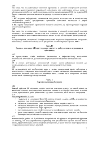 § 13
Как такое, что не соответствует этическим принципам и хорошей коммерческой практике,
признается распространение неправдивой информации, или информации, которая вводит в
заблуждение потребителя такой информации, которая касается как самой КК, так и других КК.
Вышеизложенные принципы касаются, к примеру, рекламных и промо акций.
§ 14
1. КК получают информацию, касающуюся конкурентов, исключительно в законодательно
предусмотрен способ, придерживаясь принципов отраслевой лояльности и доброй
коммерческой практики.
2. КК вправе осуществлять привлечение клиентов способом, не противоречащим хорошей
коммерческой практике.
§ 15
Как такое, что не соответствует этическим принципам и хорошей коммерческой практике,
признается подталкивание контрагентов или клиентов других коллекторских агентств к
неисполнения или ненадлежащего исполнения взятых на себя обязательств и договоренностей.
§ 16
Все противоречия, с которыми КК могут столкнуться в результате сотрудничества, они решают
полюбовно, в том числе с помощью или при участии соответствующих органов АКБУ.

                                   Часть IV
    Правила поведения КК, выступающие в качестве работодателя по отношению к
                                  работникам

§ 17
КК предоставляют особое внимание соблюдению и добросовестному выполнению
обязанностей работодателя, установленных предписаниями трудового законодательства.
§ 18
КК в рамках собственных возможностей создают своим работникам условия для
профессионального развития, согласно навыков и возможностей работника.
§ 19
КК осуществляют все необходимые шаги с целью ознакомления своих работников с
положениями, изложенными в настоящем Кодексе, и для их соблюдения работниками во время
выполнения трудовой деятельности в нерабочее время, а также после завершения трудовой
деятельности в коллекторской организации.

                                      Часть V
                             Нормы поведения работников

§ 20
Каждый работник КК учитывает, что его этическое поведение является составной частью его
жизненной позиции, и поэтому имеет решающее влияние на его профессиональные и личные
успехи, причем как во время пребывания в трудовых отношениях, так и после их завершения.
§ 21
Каждый работник должен:
     участвовать в реализации Цели КК, которая входит в состав АКБУ, добросовестно
       выполняя свои профессиональные обязанности;
     соблюдать установленные сроки выполнения работы и пунктуальности;
     соблюдать общепринятых форм вежливости в непосредственных контактах с полными
       и внутренними клиентами и при переписке;
     пытаться повышать свою профессиональную квалификацию и уровень знаний;
     нести ответственность за собственное слово, чувствуя наложен ним долг так, будто он
       был формально подтвержден документами.
§ 22
Администрация, равно как и работники, не предлагает, не вручает и не принимает вручения,
как клиенту, так и государственному служащему или представителю органов местной власти
ничего, представляющего любую материальную ценность, с целью влияния на его решения или
ускорения административных действий.
                                                                                       3
 