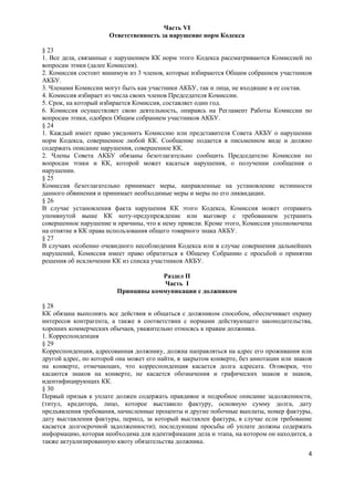 Часть VI
                      Ответственность за нарушение норм Кодекса

§ 23
1. Все дела, связанные с нарушением КК норм этого Кодекса рассматриваются Комиссией по
вопросам этики (далее Комиссия).
2. Комиссия состоит минимум из 3 членов, которые избираются Общим собранием участников
АКБУ.
3. Членами Комиссии могут быть как участники АКБУ, так и лица, не входящие в ее состав.
4. Комиссия избирает из числа своих членов Председателя Комиссии.
5. Срок, на который избирается Комиссия, составляет один год.
6. Комиссия осуществляет свою деятельность, опираясь на Регламент Работы Комиссии по
вопросам этики, одобрен Общим собранием участников АКБУ.
§ 24
1. Каждый имеет право уведомить Комиссию или представителя Совета АКБУ о нарушении
норм Кодекса, совершенное любой КК. Сообщение подается в письменном виде и должно
содержать описание нарушения, совершенное КК.
2. Члены Совета АКБУ обязаны безотлагательно сообщить Председателю Комиссии по
вопросам этики и КК, которой может касаться нарушения, о получении сообщения о
нарушении.
§ 25
Комиссия безотлагательно принимает меры, направленные на установление истинности
данного обвинения и принимает необходимые меры и меры по его ликвидации.
§ 26
В случае установления факта нарушения КК этого Кодекса, Комиссия может отправить
упомянутой выше КК ноту-предупреждение или выговор с требованием устранить
совершенное нарушение и причины, что к нему привели. Кроме этого, Комиссия уполномочена
на отнятие в КК права использования общего товарного знака АКБУ.
§ 27
В случаях особенно очевидного несоблюдения Кодекса или в случае совершения дальнейших
нарушений, Комиссия имеет право обратиться к Общему Собранию с просьбой о принятии
решения об исключении КК из списка участников АКБУ.

                                     Раздел II
                                      Часть I
                         Принципы коммуникации с должником

§ 28
КК обязана выполнять все действия и общаться с должником способом, обеспечивает охрану
интересов контрагента, а также в соответствии с нормами действующего законодательства,
хороших коммерческих обычаев, уважительно относясь к правам должника.
1. Корреспонденция
§ 29
Корреспонденция, адресованная должнику, должна направляться на адрес его проживания или
другой адрес, по которой она может его найти, в закрытом конверте, без аннотации или знаков
на конверте, отмечающих, что корреспонденция касается долга адресата. Оговорки, что
касаются знаков на конверте, не касается обозначения и графических знаков и знаков,
идентифицирующих КК.
§ 30
Первый призыв к уплате должен содержать правдивое и подробное описание задолженности,
(титул, кредитора, лицо, которое выставило фактуру, основную сумму долга, дату
предъявления требования, начисленные проценты и другие побочные выплаты, номер фактуры,
дату выставления фактуры, период, за который выставлен фактура, в случае если требование
касается долгосрочной задолженности); последующие просьбы об уплате должны содержать
информацию, которая необходима для идентификации дела и этапа, на котором он находится, а
также актуализированную квоту обязательства должника.
                                                                                         4
 
