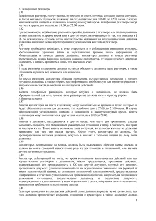 2. Телефонные разговоры
§ 31
Телефонные разговоры могут вестись во времени и месте, которые, согласно оценке ситуации,
не будут создавать трудности должнику, то есть в рабочие дни с 06:00 до 22:00 часов. В случае
невозможности контакта с должником в вышеупомянутый время, телефонные разговоры могут
вестись в другие дни недели, но с 8.00 до 22.00 часов.
§ 32
При возможности, необходимо учитывать просьбы должника о разговоре или запланированном
визите коллектора в другое время или в другом месте, отличающиеся от тех, что описаны в §
51, за исключением случаев, когда обстоятельства указывают на целенаправленные действия
должника, имеющие целью предотвращения установления контакта и разговора.
§ 33
Разговор необходимо проводить в духе открытости и с соблюдением принципов культуры,
обеспечивающие хранение тайны и неразглашение третьим лицам информации об
обязательствах и личные данные должника; коллекторы должны в начале разговора
представиться, назвав фамилию, сообщив название предприятия, от имени которого действует
коллектор, и назвать кредитора и лицо, что выставило счет.
§ 34
В ходе разговора коллекторы должны пытаться объяснить должнику цель разговора, а также
установить и решить все неясности или сомнения.
§ 35
Во время разговора коллекторы обязаны определить имущественное положение и личную
ситуацию должника, а также собрать всю информацию, необходимую для принятия решения о
направлении и способ дальнейших коллекторских действий.
§ 36
Частота телефонных разговоров, которые ведутся с должником, не должна быть
обременительной для него, причем такие разговоры не должны носить характер упрека.
3. Визиты на месте
§ 37
Визиты коллекторов на месте к должнику могут выполняться во времени и месте, которые не
будут обременительными для должника, т.е. в рабочие дни с 07:00 до 21:00 часов. В случае
невозможности установления контакта с должником в вышеупомянутый время, визиты
коллекторов могут выполняться в другие дни недели, но с 8:00 до 20:00.
§ 38
Визиты к должнику, находящемуся в другом месте, чем место его проживания, следует
выполнять способом, что обеспечивает уважительное отношение к нему, в частности, его праве
на частную жизнь. Такие визиты возможны лишь в случаях, когда место жительства должника
неизвестно или там его нельзя застать. Кроме этого, коллекторы не должны, без
предварительного согласия должника, вступать в контакт с третьими лицами по делу долга
должника.
§ 39
Коллекторы, действующие на местах, должны быть надлежащим образом одеты: одежда не
должна вызывать сомнений относительно рода их деятельности и полномочий, или вызвать
другие негативные суждения.
§ 40
Коллектор, действующий на месте, во время выполнения коллекторских действий или при
осуществлении разговоров с должником, обязан представиться, предъявить документ,
подтверждающий его принадлежность к КК или другой документ, который его заменяет,
предоставить документ, уполномочивающий его на осуществление заявленных им функций от
имени коллекторской фирмы, на основании полномочий или полномочий, предоставленных
контрагентом, с отчетливо установленными пределами полномочий, например, на подписание с
должником      соглашения,    предоставление       должнику  на    подписание     документа,
подтверждающего существование у него неуплаченного долга, получения оплаты наличными,
направления требования на выполнение оплаты.
§ 41
Если при проведении коллекторских действий кроме должника присутствуют третье лица, при
этом должник предпочитает сохранить отношения с кредитором в тайне, коллектор должен
                                                                                           5
 