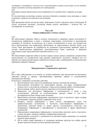 поговорить с должником с глазу на глаз, за исключением случаев, когда такое, по его мнению,
может составлять попытку введения его в заблуждение.
§ 42
Разговоры должны происходить в духе искренности и в соответствии с нормами культуры.
§ 43
В ходе разговора коллекторы должны пытаться объяснить должнику цель разговора, а также
установить и решить все неясности или сомнения.
§ 44
При проведении визита коллектор может действовать только в пределах своих полномочий. В
случае получения наличных, коллектор обязан выдать квитанцию с печатью КК, что
подтверждает их получение.

                                     Часть III
                         Охрана информации и личных данных

§ 45
КК обеспечивает хранение тайны и полную техническую и правовую охрану полученной от
контрагентов информации в связи с ведением переговоров, заключением и выполнением
договоров. В частности, не использует ее в целях, отличающихся от цели, для которой они
были предоставлены или переведены, обеспечивает ее неразглашение третьим лицам, если
только такое разглашение не потребуется на основании существующих правовых норм (в
случаях предоставления информации регистрационным бюро, адвокатам и правовым
советникам, судам, представителям торговой палаты и т.д.).
§ 46
КК обеспечивают хранение тайны и полную охрану личных данных должников, которые были
предоставлены им контрагентом (при продаже проблемного долгового портфеля или его
передачи на определенный период отработки) в соответствии с требованиями, установленными
правовыми нормами Украины.

                                      Часть IV
                        Неразрешенные и запрещенные практики

§ 47
КК и лица, действующие от их имени, не должны применять при выполнении коллекторских
действий методы и приемы, противоречащие правовым нормам и установленным
коммерческим обычаям.
В частности, запрещены следующие действия:
    1. Использование силы, угроз или оскорбления личного достоинства человека.
    2. Использование вульгарной или нецензурной лексики, или фраз, оскорбляющими
       личную честь и достоинство должника, а также использование грубого тона разговора.
    3. Использование любых других средств, имеющих пугательный характер.
    4. Переводить или разглашать информацию о задолженности, а также о ходе
       коллекторских действий не уполномоченным третьим лицам, в том числе
       несовершеннолетним членам семьи должника.
    5. Представлять неточную информацию, касающуюся долга, в частности, такую, которая
       устанавливает характер, размер и правовой статус долга.
    6. Подавать ложную информацию о своем статусе, квалификации, опыте или
       профессиональных полномочиях, в частности, недостоверную информацию о
       выполнении действий якобы от имени другого коллекторского агентства, или
       неправдивую информацию о квалификации и полномочиях в сфере юридических
       полномочий.
    7. Пересказывать неправдивую информацию о последствиях неуплаты долга, в частности,
       о таких как арест, лишение свободы, конфискация имущества.
    8. Высказывания в контактах с должником или третьими лицами заявления, что должник
       является преступником.
    9. КК не имеют права принимать от должников денежные средства или любые другие
       ценные вещи без выдачи соответствующей квитанции.
                                                                                         6
 