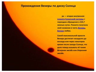 Прохождения Венеры по диску Солнца


                           ра — вторая внутренняя
                      планета Солнечной системы с
                      периодом обращения в 224,7
                      земных суток. Планета получила
                      своё название в честь Венеры,
                      богини любви.

                      Своей максимальной яркости
                      Венера достигает незадолго до
                      восхода или через некоторое
                      время после захода Солнца, что
                      дало повод называть её также
                      Вечерняя звезда или Утренняя
                      звезда.
 