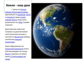 Земля - наш дом
      — третья от Солнца
планета Солнечной системы,
крупнейшая по диаметру, массе
и плотности среди планет
земной группы.Чаще всего
упоминается как Мир, Голубая
планета.

Единственное известное
человеку на данный момент
тело Солнечной системы в
частности и Вселенной вообще,
населённое живыми
существами.

Земля образовалась из
Солнечной туманности около
4,54 миллиардов лет назад.
Жизнь появилась на Земле
около 3,5 миллиардов лет
назад.
 