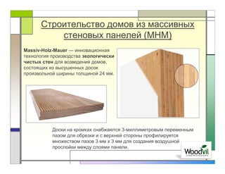 Строительство домов из массивных
          стеновых панелей (MHM)
Massiv-Holz-Mauer — инновационная
технология производства экологически
чистых стен для возведения домов,
состоящих из высушенных досок
произвольной ширины толщиной 24 мм.




           Доски на кромках снабжаются 3-миллиметровым переменным
           пазом для обрезки и с верхней стороны профилируется
           множеством пазов 3 мм x 3 мм для создания воздушной
           прослойки между слоями панели.
 