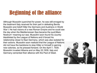 Beginning of the alliance
Although Mussolini quenched for power, he was still enraged by
the treatment Italy received for their part in defeating Benito
Mussolini and Adolf Hitler the Germans and Austrians in World
War I. He had visions of a new Roman Empire and he could see
the day when the Mediterranean Sea became the quot;Mare
Nostrum“ meaning our sea. Mussolini soon found his country
blacklisted by the League of Nations and it forced his
relationship closer to Nazi Germany, which was also isolated for
their actions. Mussolini soon realized that the League of Nations
did not have the backbone to stop Hitler or himself in gaining
new colonies, so he pressed forward. On the April 7, 1939,
Mussolini invaded Albania and on May 22,1939, Italy and
Germany cemented their alliance with the Pact of Steel.
 