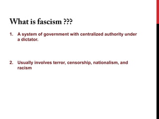 What is fascism ???
1. A system of government with centralized authority under
   a dictator.




2. Usually involves terror, censorship, nationalism, and
   racism
 