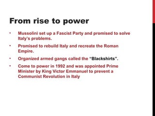 From rise to power
•   Mussolini set up a Fascist Party and promised to solve
    Italy’s problems.
•   Promised to rebuild Italy and recreate the Roman
    Empire.
•   Organized armed gangs called the “Blackshirts”.
•   Come to power in 1992 and was appointed Prime
    Minister by King Victor Emmanuel to prevent a
    Communist Revolution in Italy
 
