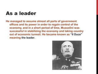 As a leader
He managed to assume almost all parts of government
  offices and its power in order to regain control of the
  economy, and in a short period of time, Mussolini was
  successful in stabilizing the economy and taking country
  out of economic turmoil. He became known as “II Duce”
  meaning the leader.
 