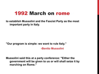 1992 March on rome
to establish Mussolini and the Fascist Party as the most
   important party in Italy.




"Our program is simple: we want to rule Italy.”
                           -Benito Mussolini


Mussolini said this at a party conference: "Either the
  government will be given to us or will shall seize it by
  marching on Rome."
 