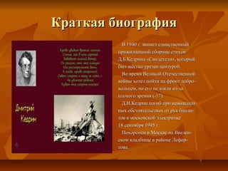 Краткая биография
           В 1940 г. вышел единственный
         прижизненный сборник стихов
         Д.Б.Кедрина «Свидетели», который
         был жёстко урезан цензурой.
           Во время Великой Отечественной
         войны хотел пойти на фронт добро-
         вольцем, но его не взяли из-за
         плохого зрения (-17).
           Д.И.Кедрин погиб при невыяснен-
         ных обстоятельствах от рук банди-
         тов в московской электричке
         18 сентября 1945 г.
           Похоронен в Москве на Введен-
         ском кладбище в районе Лефор-
         това.
 