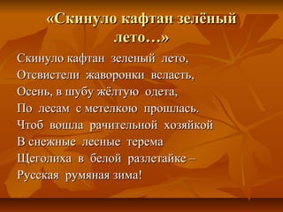 «Скинуло кафтан зелёный
            лето…»
Скинуло кафтан зеленый лето,
Отсвистели жаворонки всласть,
Осень, в шубу жёлтую одета,
По лесам с метелкою прошлась.
Чтоб вошла рачительной хозяйкой
В снежные лесные терема
Щеголиха в белой разлетайке –
Русская румяная зима!
 