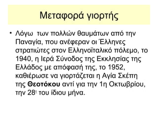 Μεταφορά γιορτής
• Λόγω των πολλών θαυμάτων από την
  Παναγία, που ανέφεραν οι Έλληνες
  στρατιώτες στον Ελληνοϊταλικό πόλεμο, το
  1940, η Ιερά Σύνοδος της Εκκλησίας της
  Ελλάδος με απόφασή της, το 1952,
  καθιέρωσε να γιορτάζεται η Αγία Σκέπη
  της Θεοτόκου αντί για την 1η Οκτωβρίου,
  την 28η του ίδιου μήνα.
 