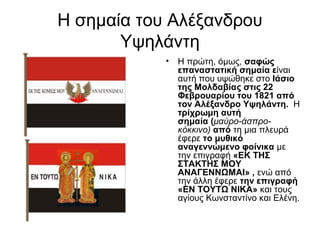 Η σημαία του Αλέξανδρου
       Υψηλάντη
            •   Η πρώτη, όμως, σαφώς 
                επαναστατική σημαία είναι
                αυτή που υψώθηκε στο Ιάσιο 
                της Μολδαβίας στις 22 
                Φεβρουαρίου του 1821 από 
                τον Αλέξανδρο Υψηλάντη.  Η 
                τρίχρωμη αυτή 
                σημαία (μαύρο-άσπρο-
                κόκκινο) από τη μια πλευρά
                έφερε το μυθικό 
                αναγεννώμενο φοίνικα με
                την επιγραφή «ΕΚ ΤΗΣ 
                ΣΤΑΚΤΗΣ ΜΟΥ 
                ΑΝΑΓΕΝΝΩΜΑΙ» , ενώ από
                την άλλη έφερε την επιγραφή 
                «ΕΝ ΤΟΥΤΩ ΝΙΚΑ» και τους
                αγίους Κωνσταντίνο και Ελένη.
 