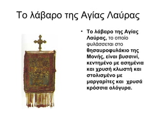 Το λάβαρο της Αγίας Λαύρας
             • Το λάβαρο της Αγίας 
               Λαύρας, το οποίο
               φυλάσσεται στο
               θησαυροφυλάκιο της 
               Μονής, είναι βυσσινί, 
               κεντημένο με ασημένια 
               και χρυσή κλωστή και 
               στολισμένο με 
               μαργαρίτες και  χρυσά 
               κρόσσια ολόγυρα. 
 