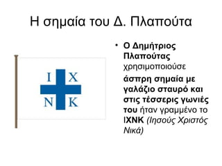 Η σημαία του Δ. Πλαπούτα
            • Ο Δημήτριος 
              Πλαπούτας 
              χρησιμοποιούσε 
              άσπρη σημαία με 
              γαλάζιο σταυρό και 
              στις τέσσερις γωνιές 
              του ήταν γραμμένο το
              ΙΧΝΚ (Ιησούς Χριστός
              Νικά)
 