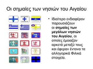 Οι σημαίες των νησιών του Αιγαίου
                 • Ιδιαίτερο ενδιαφέρον
                   παρουσιάζουν
                   οι σημαίες των 
                   μεγάλων νησιών 
                   του Αιγαίου, οι
                   οποίες έμοιαζαν
                   αρκετά μεταξύ τους
                   και έφεραν έντονα τα
                   αλληγορικά Φιλικά
                   στοιχεία.
 