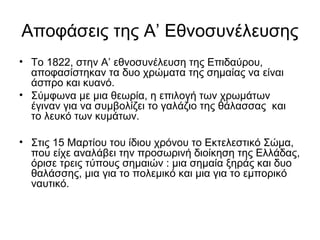 Αποφάσεις της Α’ Εθνοσυνέλευσης
• Το 1822, στην Α’ εθνοσυνέλευση της Επιδαύρου,
  αποφασίστηκαν τα δυο χρώματα της σημαίας να είναι
  άσπρο και κυανό.
• Σύμφωνα με μια θεωρία, η επιλογή των χρωμάτων
  έγιναν για να συμβολίζει το γαλάζιο της θάλασσας και
  το λευκό των κυμάτων.

• Στις 15 Μαρτίου του ίδιου χρόνου το Εκτελεστικό Σώμα,
  που είχε αναλάβει την προσωρινή διοίκηση της Ελλάδας,
  όρισε τρεις τύπους σημαιών : μια σημαία ξηράς και δυο
  θαλάσσης, μια για το πολεμικό και μια για το εμπορικό
  ναυτικό.
 