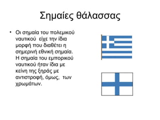Σημαίες θάλασσας
• Οι σημαία του πολεμικού
  ναυτικού είχε την ίδια
  μορφή που διαθέτει η
  σημερινή εθνική σημαία.
  Η σημαία του εμπορικού
  ναυτικού ήταν ίδια με
  κείνη της ξηράς με
  αντιστροφή, όμως, των
  χρωμάτων.
 