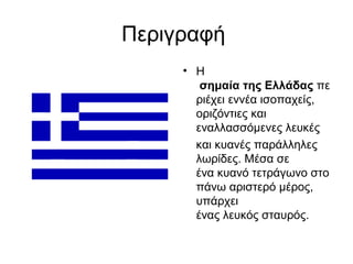 Περιγραφή
     • Η
        σημαία της Ελλάδας πε
       ριέχει εννέα ισοπαχείς,
       οριζόντιες και
       εναλλασσόμενες λευκές
       και κυανές παράλληλες
       λωρίδες. Μέσα σε
       ένα κυανό τετράγωνο στο
       πάνω αριστερό μέρος,
       υπάρχει
       ένας λευκός σταυρός.
 